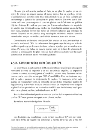 El coste por mil permite evaluar el éxito de un plan de medios en su ob-
jetivo de obtener un mayor alcance al menor precio. Por su sencillez, permi-
te comparaciones directas entre dos o más alternativas de un plan, siempre que
se mantenga la igualdad de definición del grupo objetivo. No debe, por el con-
trario, utilizarse para comparar el coste de planes con definiciones de público
objetivo distintas. Es evidente que conseguir determinada cobertura en un públi-
co amplio, que permita el uso de medios de gran alcance aunque tengan tarifas
muy caras, resultará mucho más barato en términos relativos que conseguir la
misma cobertura en un público muy restringido, utilizando medios también
minoritarios, aunque sus tarifas, en términos absolutos, sean más baratas.
   Generalmente nos interesa conocer el CPM total de un plan, pero también es
necesario analizar el CPM de cada uno de los soportes que lo integran, a fin de
establecer preferencias de uso e, incluso, rechazar aquellos que no resultan ren-
tables. Por eso, este índice se maneja mucho tanto en la fase de selección de




                                                                                                                 ©ESIC EDITORIAL. ISBN 978-84-7356-523-3. COPIA DE USO PRIVADO
soportes y construcción del plan como en la de elección definitiva de la mejor
combinación en función de sus resultados globales.


2.5.2. Coste por rating point (cost per RP)
    De acuerdo con la definición de GRP, se entiende que el coste por rating point
representa el coste de impactar a un 1% del público objetivo. La expresión
correcta es «coste por rating point (Coste/RP)», pero es muy frecuente encon-
trarnos con la expresión «coste por GRP (Coste/GRP)». Este parámetro es muy
útil en todo el proceso de contratación de medios. En ocasiones, sobre todo
cuando se contrata televisión, se convierte en uno de los principales puntos de
negociación y es frecuente alcanzar con las cadenas un compromiso que asegure
al planificador que obtiene los resultados en GRPs que inicialmente había pre-
visto en su plan de medios, incluido el coste por RP.
   Se calcula dividiendo el precio (o suma de precios de los soportes utilizados)
por los GRPs que genera un soporte o un plan de medios.
    Se obtiene mediante la siguiente fórmula:

                                                               Precio
                                           Coste RP =
                                                               GRPs

    Los dos índices de rentabilidad (coste por mil y coste por RP) son muy simi-
lares en su forma de cálculo y su utilidad es la misma. El uso de uno u otro por


Este texto forma parte de la obra Manual de planificación de medios. Todo lo que hay que saber para planificar   49
correctamente los medios de los autores M.ª Ángeles González Lobo y Enrique Carrero López
 