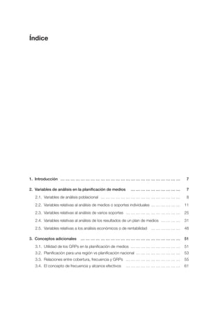 Índice




1. Introducción … … … … … … … … … … … … … … … … … … … … … … … …                           7

2. Variables de análisis en la planificación de medios       …………………………                   7
   2.1. Variables de análisis poblacional … … … … … … … … … … … … … … … …                 8
   2.2. Variables relativas al análisis de medios o soportes individuales … … … … … …    11
   2.3. Variables relativas al análisis de varios soportes … … … … … … … … … … …         25
   2.4. Variables relativas al análisis de los resultados de un plan de medios … … … …   31
   2.5. Variables relativas a los análisis económicos o de rentabilidad   ………………         48

3. Conceptos adicionales      ……………………………………………………                                       51
   3.1. Utilidad de los GRPs en la planificación de medios … … … … … … … … … …           51
   3.2. Planificación para una región vs planificación nacional … … … … … … … … …        53
   3.3. Relaciones entre cobertura, frecuencia y GRPs … … … … … … … … … … …              55
   3.4. El concepto de frecuencia y alcance efectivos     ……………………………                    61
 
