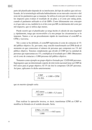 Variables de análisis en la planificación de medios


                                                                parte del planificador depende de su interlocutor, del tipo de análisis que esté rea-
                                                                lizando, de la terminología utilizada habitualmente en un mercado concreto o del
                                                                resto de los parámetros que se manejan. Se utiliza el coste por mil cuando se usan
                                                                los impactos para evaluar el resultado de un plan; y el coste por rating point,
                                                                cuando el parámetro utilizado es el de GRPs. Como últimamente este concepto
                                                                es el que más se usa, también lo es el de coste por RP, en detrimento del coste por
                                                                mil impactos, que se utiliza algo menos.
                                                                    Puede ocurrir que el planificador ya tenga hecho el cálculo de una magnitud
                                                                y, rápidamente, tenga que reconvertirlo a la otra porque las circunstancias se lo
                                                                imponen. Vamos a ver un procedimiento rápido de transformar el coste/RP en
                                                                CPM y viceversa.
                                                                    Tal y como se ha definido, el coste/RP representa el coste de contactar al 1%
                                                                del público objetivo. Es, por tanto, muy sencillo transformarlo en CPM desde el
                                                                momento en que conocemos el número de personas que componen ese 1% del
©ESIC EDITORIAL. ISBN 978-84-7356-523-3. COPIA DE USO PRIVADO




                                                                público objetivo. Tenemos simplemente que dividir el C/RP por la cantidad de
                                                                personas que representan ese 1% y multiplicar el resultado por 1.000. Obtenemos
                                                                así el coste de contactar a 1.000 personas del público objetivo.
                                                                   Tomamos como ejemplo un grupo objetivo formado por 12.020.688 personas.
                                                                Supongamos que un determinado soporte de televisión nacional tiene un C/RP de
                                                                643 euros para el grupo objetivo. El 1% de éste lo componen 120.207 personas.
                                                                Así pues, aplicamos lo dicho anteriormente:


                                                                                              C/RP
                                                                                                        ✕   1.000 = CPM
                                                                                             1% P.O.

                                                                que en nuestro ejemplo sería:


                                                                                            643 euros
                                                                                                        ✕   1.000 = 5,3 euros
                                                                                             120.207


                                                                  Para realizar la operación inversa, es decir, transformar CPM en C/RP se
                                                                modifica la fórmula en el sentido deseado. Sería:

                                                                                          CPM ✕ 1% P.O.
                                                                                          –––––––––––––––– = 643 euros
                                                                                               1.000


50
 