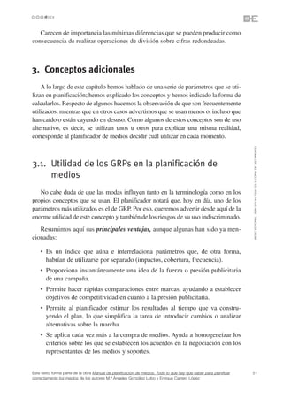 Carecen de importancia las mínimas diferencias que se pueden producir como
consecuencia de realizar operaciones de división sobre cifras redondeadas.



3. Conceptos adicionales
    A lo largo de este capítulo hemos hablado de una serie de parámetros que se uti-
lizan en planificación; hemos explicado los conceptos y hemos indicado la forma de
calcularlos. Respecto de algunos hacemos la observación de que son frecuentemente
utilizados, mientras que en otros casos advertimos que se usan menos o, incluso que
han caído o están cayendo en desuso. Como algunos de estos conceptos son de uso
alternativo, es decir, se utilizan unos u otros para explicar una misma realidad,
corresponde al planificador de medios decidir cuál utilizar en cada momento.




                                                                                                                 ©ESIC EDITORIAL. ISBN 978-84-7356-523-3. COPIA DE USO PRIVADO
3.1. Utilidad de los GRPs en la planificación de
     medios
   No cabe duda de que las modas influyen tanto en la terminología como en los
propios conceptos que se usan. El planificador notará que, hoy en día, uno de los
parámetros más utilizados es el de GRP. Por eso, queremos advertir desde aquí de la
enorme utilidad de este concepto y también de los riesgos de su uso indiscriminado.
   Resumimos aquí sus principales ventajas, aunque algunas han sido ya men-
cionadas:

    • Es un índice que aúna e interrelaciona parámetros que, de otra forma,
      habrían de utilizarse por separado (impactos, cobertura, frecuencia).
    • Proporciona instantáneamente una idea de la fuerza o presión publicitaria
      de una campaña.
    • Permite hacer rápidas comparaciones entre marcas, ayudando a establecer
      objetivos de competitividad en cuanto a la presión publicitaria.
    • Permite al planificador estimar los resultados al tiempo que va constru-
      yendo el plan, lo que simplifica la tarea de introducir cambios o analizar
      alternativas sobre la marcha.
    • Se aplica cada vez más a la compra de medios. Ayuda a homogeneizar los
      criterios sobre los que se establecen los acuerdos en la negociación con los
      representantes de los medios y soportes.


Este texto forma parte de la obra Manual de planificación de medios. Todo lo que hay que saber para planificar   51
correctamente los medios de los autores M.ª Ángeles González Lobo y Enrique Carrero López
 