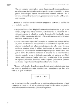 Variables de análisis en la planificación de medios


                                                                   • Una vez conocido o estimado el precio al que se puede comprar cada punto
                                                                     de rating en un determinado medio, se puede calcular con rapidez el presu-
                                                                     puesto necesario para obtener un determinado volumen de GRPs; o a la
                                                                     inversa, conociendo el presupuesto, podemos estimar cuántos GRPs podre-
                                                                     mos comprar.

                                                                   También es necesario advertir sobre los peligros de los GRPs, a los que aún
                                                                no se ha hecho alusión:

                                                                   • Mitificar el índice GRP. El planificador debe utilizarlo como lo que es: un
                                                                     simple, aunque útil, índice numérico. Este índice no es suficiente, por sí
                                                                     solo, para valorar la calidad de un plan de medios. El planificador nunca
                                                                     puede olvidar los datos de cobertura y frecuencia, que dan una medida más
                                                                     exacta de la eficacia de un plan.
©ESIC EDITORIAL. ISBN 978-84-7356-523-3. COPIA DE USO PRIVADO




                                                                   • Buscar como único objetivo el conseguir un volumen muy alto de GRPs a
                                                                     un precio muy barato sin preocuparse de la calidad de los impactos publi-
                                                                     citarios, entendiendo por tal un conjunto de aspectos tales como: el uso de
                                                                     medios o soportes afines al público objetivo por su contenido o por su
                                                                     audiencia; el uso de medios o soportes cuya imagen sea acorde con la ima-
                                                                     gen de marca del producto anunciado; el procurar que la combinación de
                                                                     soportes garantice la mayor eficiencia para ayudar a la marca en sus objeti-
                                                                     vos de conocimiento, recuerdo, ventas, etc.; la colocación de los anuncios
                                                                     en lugares o posiciones, dentro del medio o soporte, que ofrezcan garantías
                                                                     de eficacia porque facilitan la oportunidad de ver u oír, etc.

                                                                   Algunos profesionales defendemos con absoluto convencimiento una frase
                                                                que ya se va popularizando entre planificadores y anunciantes, que dice: «Un
                                                                GRP no es igual a un GRP».


                                                                                               1 GRP      1 GRP


                                                                con lo que queremos dar a entender que un punto de rating numérico no es igual
                                                                a un punto de rating en eficacia. Cuanto más se descuide la calidad, mayor será
                                                                la distancia entre su valor teórico y su eficacia práctica.




52
 
