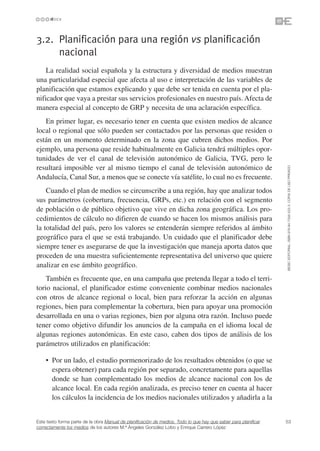 3.2. Planificación para una región vs planificación
     nacional
    La realidad social española y la estructura y diversidad de medios muestran
una particularidad especial que afecta al uso e interpretación de las variables de
planificación que estamos explicando y que debe ser tenida en cuenta por el pla-
nificador que vaya a prestar sus servicios profesionales en nuestro país. Afecta de
manera especial al concepto de GRP y necesita de una aclaración específica.
   En primer lugar, es necesario tener en cuenta que existen medios de alcance
local o regional que sólo pueden ser contactados por las personas que residen o
están en un momento determinado en la zona que cubren dichos medios. Por
ejemplo, una persona que reside habitualmente en Galicia tendrá múltiples opor-
tunidades de ver el canal de televisión autonómico de Galicia, TVG, pero le
resultará imposible ver al mismo tiempo el canal de televisión autonómico de




                                                                                                                 ©ESIC EDITORIAL. ISBN 978-84-7356-523-3. COPIA DE USO PRIVADO
Andalucía, Canal Sur, a menos que se conecte vía satélite, lo cual no es frecuente.
    Cuando el plan de medios se circunscribe a una región, hay que analizar todos
sus parámetros (cobertura, frecuencia, GRPs, etc.) en relación con el segmento
de población o de público objetivo que vive en dicha zona geográfica. Los pro-
cedimientos de cálculo no difieren de cuando se hacen los mismos análisis para
la totalidad del país, pero los valores se entenderán siempre referidos al ámbito
geográfico para el que se está trabajando. Un cuidado que el planificador debe
siempre tener es asegurarse de que la investigación que maneja aporta datos que
proceden de una muestra suficientemente representativa del universo que quiere
analizar en ese ámbito geográfico.
    También es frecuente que, en una campaña que pretenda llegar a todo el terri-
torio nacional, el planificador estime conveniente combinar medios nacionales
con otros de alcance regional o local, bien para reforzar la acción en algunas
regiones, bien para complementar la cobertura, bien para apoyar una promoción
desarrollada en una o varias regiones, bien por alguna otra razón. Incluso puede
tener como objetivo difundir los anuncios de la campaña en el idioma local de
algunas regiones autonómicas. En este caso, caben dos tipos de análisis de los
parámetros utilizados en planificación:

    • Por un lado, el estudio pormenorizado de los resultados obtenidos (o que se
      espera obtener) para cada región por separado, concretamente para aquellas
      donde se han complementado los medios de alcance nacional con los de
      alcance local. En cada región analizada, es preciso tener en cuenta al hacer
      los cálculos la incidencia de los medios nacionales utilizados y añadirla a la


Este texto forma parte de la obra Manual de planificación de medios. Todo lo que hay que saber para planificar   53
correctamente los medios de los autores M.ª Ángeles González Lobo y Enrique Carrero López
 