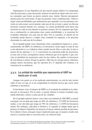 Supongamos el caso hipotético de que nuestro grupo objetivo lo compongan
sólo diez personas y, para alcanzarlo, tenemos la opción de elegir entre tres revis-
tas semanales que tienen un precio unitario muy similar. Nuestro presupuesto
alcanza para tres inserciones, lo que nos permite varias combinaciones. Vamos a
elegir cuatro posibilidades que analizaremos por separado. Las tres primeras con-
sisten en seleccionar sucesivamente cada una de las revistas y poner en ella una
inserción semanal durante tres semanas. La cuarta posibilidad sería hacer una
inserción en cada revista durante la primera semana. En los esquemas que figu-
ran a continuación se representan estas cuatro posibilidades y se muestran los
resultados obtenidos con cada una de ellas. Por su sencillez, el cálculo de los
resultados puede hacerse a simple vista, contando los impactos y las personas
alcanzadas en cada uno de los planes.
    En el ejemplo puede verse claramente cómo a igualdad de impactos y, conse-
cuentemente, de GRPs, la cobertura y la frecuencia varían según se trate de una




                                                                                                                 ©ESIC EDITORIAL. ISBN 978-84-7356-523-3. COPIA DE USO PRIVADO
u otra alternativa y se evidencia cómo cuando una de ellas es más alta, la otra es
menor. En las opciones 1, 2 y 3, consistentes en concentrar todas las inserciones
en una sola revista, conseguimos menor cobertura que en la opción 4, que con-
siste en distribuir las inserciones entre los tres títulos. En cambio, la frecuencia
de esta última es menor. El que la opción 1 (Revista A) consiga mayor cobertura,
aunque menos frecuencia, que las opciones B y C depende del volumen y la
estructura de su audiencia.


3.3.2. La unidad de medida que representa el GRP no
       basta por sí sola
   Aunque este punto ya se ha explicado anteriormente, no está de más insistir
sobre él una vez que ya se ha comprobado la relación inversa que existe entre
cobertura y frecuencia.
   Como hemos visto, el número de GRPs es el resultado de multiplicar la cober-
tura por la frecuencia. Por lo tanto, se puede obtener el mismo resultado asig-
nando diferentes valores a cada una de las variables.
   En el ejemplo anterior, hemos visto cómo un resultado de 100 GRPs se puede
conseguir con un plan que tenga un 40% de cobertura y 2,5 OTS de frecuencia
media, o con otro plan que tenga un 70% de cobertura y 1,4 OTS de frecuencia
media. Sin embargo, cada plan es distinto y el segundo se adapta mejor que el
primero al objetivo hipotético de alcanzar al mayor número posible de personas.
Si el objetivo fuera conseguir mayor repetición para que el anuncio resulte más
efectivo, el primer plan se acercaría más a la solución ideal.


Este texto forma parte de la obra Manual de planificación de medios. Todo lo que hay que saber para planificar   57
correctamente los medios de los autores M.ª Ángeles González Lobo y Enrique Carrero López
 
