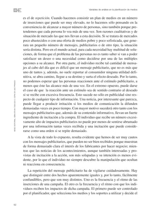 Variables de análisis en la planificación de medios


                                                                es el de repetición. Cuando hacemos consistir un plan de medios en un número
                                                                de inserciones que puede ser muy elevado, no lo hacemos sólo pensando en la
                                                                conveniencia de alcanzar a mayor número de personas, sino también porque pre-
                                                                tendemos que cada persona lo vea más de una vez. Son razones cualitativas y de
                                                                situación de mercado las que nos llevan a esta decisión. Si se tratara de mercados
                                                                poco abastecidos o con una oferta de medios pobre y poco sofisticada, que gene-
                                                                rara un pequeño número de mensajes, publicitarios o de otro tipo, la situación
                                                                sería distinta. Pero en el mundo actual, para cada necesidad hay multitud de solu-
                                                                ciones, de forma que el problema de las personas no es tanto saber si van a poder
                                                                satisfacer un deseo o una necesidad como decidirse por una de las múltiples
                                                                opciones a su alcance. Por otra parte, el individuo recibe tal cantidad de mensa-
                                                                jes al cabo del día que es difícil que un mensaje publicitario, que no es más que
                                                                uno de tantos y, además, no suele reportar al consumidor ninguna utilidad defi-
                                                                nitiva, se abra camino, llegue a su destino y surta el efecto deseado. Por lo tanto,
                                                                no podemos esperar que las personas reaccionen ante el estímulo publicitario, a
©ESIC EDITORIAL. ISBN 978-84-7356-523-3. COPIA DE USO PRIVADO




                                                                menos que éste las alcance más de una vez. En el extremo opuesto, puede darse
                                                                el caso de que la reacción ante un estímulo sea de sentido contrario al deseado
                                                                si se recibe con excesiva frecuencia. Esto sucede no sólo en publicidad sino res-
                                                                pecto de cualquier tipo de información. Una noticia, por interesante que parezca,
                                                                puede llegar a producir irritación si los medios de comunicación la difunden
                                                                demasiadas veces en poco tiempo. Con mayor motivo sucederá otro tanto con los
                                                                mensajes publicitarios que, además de su contenido informativo, llevan un fuerte
                                                                ingrediente de incitación a la compra. El individuo que recibe un número excesi-
                                                                vamente alto de impactos publicitarios no puede por menos de sentirse abrumado
                                                                por una información tantas veces recibida y una incitación que puede conside-
                                                                rarse como una orden si se repite demasiado.
                                                                    A la vista de todo lo expuesto, resulta evidente que hemos de ser muy cautos
                                                                con los mensajes publicitarios, que pueden no ser bien recibidos porque muestran
                                                                de forma demasiado clara el interés de los fabricantes por hacer negocio; mien-
                                                                tras que las noticias de los acontecimientos, aunque también interesadas y pro-
                                                                vistas de incitación a la acción, son más solapadas y su intención es menos evi-
                                                                dente, por lo que el individuo no siempre descubre la manipulación que ocultan
                                                                ni reacciona en consecuencia.
                                                                   La repetición del mensaje publicitario ha de vigilarse cuidadosamente. Hay
                                                                que distinguir entre dos hechos aparentemente iguales y, por lo tanto, fácilmente
                                                                confundibles, pero que son muy distintos. Uno es la frecuencia y el ritmo de las
                                                                inserciones de una campaña. El otro es la frecuencia y el ritmo con que los indi-
                                                                viduos reciben los impactos de dicha campaña. El primero puede ser controlado
                                                                por el planificador, que selecciona los medios y los soportes a utilizar y decide el


62
 