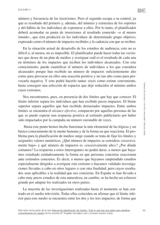 número y frecuencia de las inserciones. Pero el segundo escapa a su control, ya
que es resultado del primero y, además, del número y estructura de los soportes
y del hábito de los individuos de exponerse a ellos. Por lo tanto, el planificador
deberá acomodar su pauta de inserciones al resultado conocido –o al menos
intuido–, que ésta producirá en los individuos de determinado grupo objetivo,
expresado como el número de impactos recibidos y la cadencia con que se reciben.
    En la situación actual de desarrollo de los estudios de audiencia, esto no es
difícil o, al menos, no es imposible. El planificador puede hacer todas las versio-
nes que desee de un plan de medios y averiguar cuál es el resultado de cada una
en términos de los impactos que reciben los individuos alcanzados. Con este
conocimiento, puede cuantificar el número de individuos a los que considera
alcanzados porque han recibido un número de impactos suficientemente alto
como para provocar en ellos una reacción positiva y no tan alto como para pro-
vocarla negativa. Y esto podrá hacerlo tantas veces como estime conveniente,




                                                                                                                 ©ESIC EDITORIAL. ISBN 978-84-7356-523-3. COPIA DE USO PRIVADO
hasta conseguir una selección de espacios que deje reducidos al mínimo ambos
casos extremos.
   Nos encontramos, pues, en presencia de dos límites que hay que conocer. El
límite inferior separa los individuos que han recibido pocos impactos. El límite
superior separa aquellos que han recibido demasiados impactos. Entre ambos
límites se encuentra el alcance efectivo, compuesto por aquellas personas de las
que se puede esperar una respuesta positiva al estímulo publicitario por haber
sido impactados por la campaña un número razonable de veces.
    Hasta este punto hemos hecho funcionar la más elemental de las lógicas y un
básico conocimiento de la mente humana y de la forma en que reacciona. El pro-
blema para la planificación de medios surge cuando se trata de fijar los límites y
asignarles valores numéricos. ¿Qué número de impactos se considera «excesiva-
mente bajo» y qué número de impactos es «excesivamente alto»? ¿Por dónde
cortamos? La respuesta a estos interrogantes no podrá darse, a menos que haya-
mos estudiado cuidadosamente la forma en que personas concretas reaccionan
ante estímulos concretos. Es decir, a menos que hayamos emprendido estudios
especialmente dirigidos a averiguar este extremo o hayamos validado investiga-
ciones llevadas a cabo en otros lugares o con otra finalidad, pero cuyos resulta-
dos sean aplicables a la realidad que nos concierne. En España se han llevado a
cabo muy pocos estudios de esta naturaleza; en cambio, se ha hecho un esfuerzo
grande por adaptar los realizados en otros países.
    La mayoría de las investigaciones realizadas hasta el momento se han cen-
trado en el medio televisión. Todas ellas coinciden en afirmar que el límite infe-
rior para este medio se encuentra entre los dos y los tres impactos, de forma que


Este texto forma parte de la obra Manual de planificación de medios. Todo lo que hay que saber para planificar   63
correctamente los medios de los autores M.ª Ángeles González Lobo y Enrique Carrero López
 