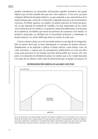 Variables de análisis en la planificación de medios


                                                                pueden considerarse no alcanzados eficazmente aquellos miembros del grupo
                                                                objetivo que no han recibido más que uno o dos impactos. Y esto sirve casi para
                                                                cualquier definición de grupo objetivo, ya que responde a una característica de la
                                                                mente humana que, como tal, es universal y depende muy poco de circunstancias
                                                                concretas. El límite superior, en cambio, no puede marcarse de forma tan gene-
                                                                ral, ya que depende de multitud de variables, las más importantes de las cuales
                                                                son la estructura de los medios y su grado de saturación publicitaria, la estructura
                                                                de la audiencia, los hábitos que tienen las personas de exponerse a los medios, el
                                                                producto anunciado, su afinidad con el consumidor potencial y, finalmente, el
                                                                propio anuncio; las cuales habrá que tener en cuenta en cada caso.
                                                                    Como ya hemos dicho, no se ha invertido mucho en este tipo de investigación.
                                                                Ello no quiere decir que se haya abandonado el concepto de alcance efectivo.
                                                                Simplemente se ha reducido a aplicar el límite inferior, como hemos visto, de
                                                                valor universal, y esperar que los presupuestos publicitarios no sean tan altos
©ESIC EDITORIAL. ISBN 978-84-7356-523-3. COPIA DE USO PRIVADO




                                                                como para provocar la tan temida reacción desfavorable por exceso. Por otra
                                                                parte, la evaluación de infinidad de planes de medios que se ha venido haciendo
                                                                a lo largo de los últimos veinte años ha demostrado que el peligro de pasarse en

                                                                                   REPRESENTACIÓN GRÁFICA DE ALCANCE EFECTIVO

                                                                       % de población




                                                                                                                ALCANCE
                                                                                                                EFECTIVO




                                                                                                                 IMPACTOS

                                                                En el eje horizontal se ha representado el número de impactos recibidos por los individuos. En el vertical, en
                                                                forma de porcentaje sobre el grupo objetivo, las personas que reciben el correspondiente número de impactos.
                                                                Las zonas sombreadas a la derecha y a la izquierda del gráfico representan las personas que no han sido impac-
                                                                tadas eficazmente, unas por defecto y otras por exceso. En el centro se encuentra el alcance efectivo.



64
 