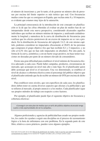 el número de inserciones y, por lo tanto, el de generar un número alto de perso-
nas por encima del límite superior es más teórico que real. Con frecuencias
medias como las que se consiguen en España, que oscilan entre 8 y 10 impactos,
es evidente que estamos muy lejos de la saturación.
    La principal consecuencia de la introducción de este concepto en planifica-
ción es la de que las cifras obtenidas al evaluar un plan de medios han de ser
interpretadas desde esta nueva perspectiva, considerando alcanzados aquellos
individuos que reciben un número mínimo de impactos y analizando cuidadosa-
mente la longitud y naturaleza de la curva de distribución de frecuencias para
verificar que los efectos perniciosos de un exceso de impactos no se van a pro-
ducir. En la distribución de frecuencias del epígrafe 2.4.3. de este mismo capí-
tulo, podemos considerar no impactados eficazmente al 20,6% de las personas
que componen el grupo objetivo (los que han recibido 0,1 y 2 impactos), y no
sólo al 6,3% (los que no han sido impactados en absoluto). Por otra parte, la




                                                                                                                 ©ESIC EDITORIAL. ISBN 978-84-7356-523-3. COPIA DE USO PRIVADO
forma de la curva, asimétrica y con un fuerte sesgo positivo, no hace temer reac-
ciones no deseadas por parte de un número elevado de consumidores.
    Existe una gran dificultad para establecer el nivel mínimo de frecuencia efec-
tiva adecuado a cada caso. Puede haber campañas, productos, circunstancias de
mercado, que aconsejen un nivel más alto o más bajo. Es el planificador quien
debe aconsejar qué nivel es el necesario. Una vez determinado, se establece el
nivel de alcance o cobertura efectiva como el porcentaje del público objetivo que
el planificador entiende que ha de recibir un número de OTS por encima de dicho
nivel.
    Para establecer estos niveles, que son específicos de cada caso, los planifica-
dores deben tener en cuenta diversos aspectos que afectan a la publicidad y que
se refieren al mercado, al propio anuncio o a los medios. Cada planificador sigue
sus propios métodos de trabajo con respecto a estos factores.
   Por ejemplo, el planificador puede fijar el siguiente objetivo de frecuencia y
cobertura efectivas:

     «Conseguir con este plan de medios que un 60% del público objetivo alcanzado tenga
  cuatro o más oportunidades de ver la campaña».



    Algunos profesionales y agencias de publicidad han creado sus propios mode-
los, los cuales les ayudan a seguir una disciplina en el proceso de razonamiento
lógico a la hora de enfrentarse con este problema. En la segunda parte de este
libro, relativa a casos prácticos, pueden verse algunos ejemplos.


Este texto forma parte de la obra Manual de planificación de medios. Todo lo que hay que saber para planificar   65
correctamente los medios de los autores M.ª Ángeles González Lobo y Enrique Carrero López
 