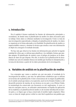 1. Introducción
    En el capítulo 6 hemos analizado las fuentes de información, principales y
secundarias, de donde toma el planificador de medios los datos necesarios para
su trabajo. Estos datos se obtienen mediante la investigación. Como se trata de




                                                                                                                 ©ESIC EDITORIAL. ISBN 978-84-7356-523-3. COPIA DE USO PRIVADO
una investigación especializada y dirigida a la planificación de medios, los datos
se organizan en la forma adecuada a esa finalidad. En planificación de medios es
imprescindible conocer y dominar la técnica que enseña a usar esta información
al objeto de conseguir el resultado deseado.
    No hay más que observar las fuentes de información para advertir la ingente
cantidad de cifras que se utilizan para planificar y las múltiples formas que pue-
den adoptar. El planificador de medios corre el peligro de perderse en la abun-
dancia de datos de que dispone. Por ello, la técnica de la planificación ha desa-
rrollado una serie de unidades básicas de medida que facilitan la interpretación y
la toma de decisiones a partir de los datos procedentes de la investigación.



2. Variables de análisis en la planificación de medios
    Los conceptos que vamos a analizar son, por una parte, el resultado de la
investigación de medios y, por otra, las aplicaciones estadísticas que se utilizan
en la técnica de la planificación. Como consecuencia de su origen (la publicidad,
en el sentido actual que damos a la expresión, nació en los Estados Unidos) y del
desarrollo posterior de muchas de sus técnicas en ese país y en el Reino Unido,
la terminología ha conservado con frecuencia su raíz anglosajona. A veces se
trata de conceptos nuevos, no utilizados anteriormente en España (la aplicación
de la estadística a la planificación de medios es de reciente introducción en nues-
tro país), y es lógico que se haya conservado el nombre inglés originario. Otras
veces se trata de simple pereza verbal (es más fácil españolizar una palabra que


Este texto forma parte de la obra Manual de planificación de medios. Todo lo que hay que saber para planificar             7
correctamente los medios de los autores M.ª Ángeles González Lobo y Enrique Carrero López
 