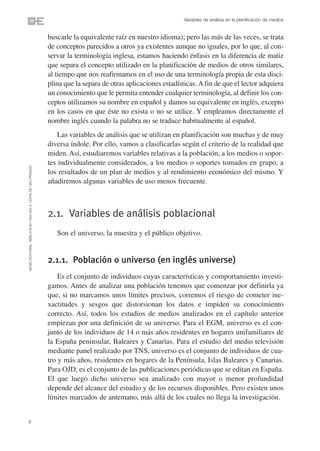Variables de análisis en la planificación de medios


                                                                buscarle la equivalente raíz en nuestro idioma); pero las más de las veces, se trata
                                                                de conceptos parecidos a otros ya existentes aunque no iguales, por lo que, al con-
                                                                servar la terminología inglesa, estamos haciendo énfasis en la diferencia de matiz
                                                                que separa el concepto utilizado en la planificación de medios de otros similares,
                                                                al tiempo que nos reafirmamos en el uso de una terminología propia de esta disci-
                                                                plina que la separa de otras aplicaciones estadísticas. A fin de que el lector adquiera
                                                                un conocimiento que le permita entender cualquier terminología, al definir los con-
                                                                ceptos utilizamos su nombre en español y damos su equivalente en inglés, excepto
                                                                en los casos en que éste no exista o no se utilice. Y empleamos directamente el
                                                                nombre inglés cuando la palabra no se traduce habitualmente al español.
                                                                    Las variables de análisis que se utilizan en planificación son muchas y de muy
                                                                diversa índole. Por ello, vamos a clasificarlas según el criterio de la realidad que
                                                                miden. Así, estudiaremos variables relativas a la población, a los medios o sopor-
                                                                tes individualmente considerados, a los medios o soportes tomados en grupo, a
©ESIC EDITORIAL. ISBN 978-84-7356-523-3. COPIA DE USO PRIVADO




                                                                los resultados de un plan de medios y al rendimiento económico del mismo. Y
                                                                añadiremos algunas variables de uso menos frecuente.



                                                                2.1. Variables de análisis poblacional
                                                                   Son el universo, la muestra y el público objetivo.


                                                                2.1.1. Población o universo (en inglés universe)
                                                                    Es el conjunto de individuos cuyas características y comportamiento investi-
                                                                gamos. Antes de analizar una población tenemos que comenzar por definirla ya
                                                                que, si no marcamos unos límites precisos, corremos el riesgo de cometer ine-
                                                                xactitudes y sesgos que distorsionan los datos e impiden su conocimiento
                                                                correcto. Así, todos los estudios de medios analizados en el capítulo anterior
                                                                empiezan por una definición de su universo. Para el EGM, universo es el con-
                                                                junto de los individuos de 14 o más años residentes en hogares unifamiliares de
                                                                la España peninsular, Baleares y Canarias. Para el estudio del medio televisión
                                                                mediante panel realizado por TNS, universo es el conjunto de individuos de cua-
                                                                tro y más años, residentes en hogares de la Península, Islas Baleares y Canarias.
                                                                Para OJD, es el conjunto de las publicaciones periódicas que se editan en España.
                                                                El que luego dicho universo sea analizado con mayor o menor profundidad
                                                                depende del alcance del estudio y de los recursos disponibles. Pero existen unos
                                                                límites marcados de antemano, más allá de los cuales no llega la investigación.


8
 
