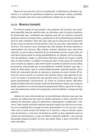 Dentro de este universo, una vez cuantificado, se delimitan los distintos seg-
mentos y se calculan los parámetros estadísticos (porcentajes, medias, probabili-
dades), tomando como base toda la población o alguna de sus secciones.


2.1.2. Muestra (sample)
    Un universo puede ser muy grande o muy pequeño. En el primer caso, resul-
taría imposible tratar de analizar todos sus elementos; pero la ciencia estadística
ha demostrado que, estudiando una pequeña parte de ese universo (muestra)
podemos conocer la composición y características de la población proyectando al
total los datos obtenidos. Para ello, hace falta que la selección de los elementos
de que consta la muestra esté bien hecha y ésta sea, por tanto, representativa del
universo. Una muestra cuyos elementos han sido tomados de forma aleatoria es
representativa del universo. Hay muchos sistemas aleatorios para seleccionar




                                                                                                                 ©ESIC EDITORIAL. ISBN 978-84-7356-523-3. COPIA DE USO PRIVADO
muestras, ya que la única condición de la aleatoriedad consiste en que todos los
individuos hayan tenido la misma probabilidad de ser elegidos. En la investiga-
ción de audiencias, donde se seleccionan individuos dentro de un país o región
para ser entrevistados, se emplea el sistema de rutas o el de cuotas. El sistema de
rutas consiste en asignar a cada entrevistador un punto de partida en una ciudad,
previamente seleccionada por un procedimiento también aleatorio, para que, a
partir de dicho punto, siga un camino predeterminado, eligiendo portales, pisos
dentro de cada portal, puertas en cada piso y personas en cada vivienda. El sis-
tema de cuotas consiste en construir una muestra teórica, que equivale al uni-
verso en cuanto a la proporción que guardan entre sí los individuos que com-
parten determinadas características. La forma de localizar dichos individuos
queda al arbitrio del entrevistador, dentro de determinados límites, por lo que no
puede considerarse un sistema aleatorio propiamente dicho, a pesar de lo cual es
muy frecuentemente usado en investigación comercial debido a ventajas de tipo
práctico.
    Además de estar seleccionada por un procedimiento aleatorio, para que una
muestra sea válida tiene que tener un tamaño suficiente, es decir, consistir en un
número de elementos capaz de representar correctamente la población o uni-
verso. Todo estudio realizado mediante muestreo (aquél cuyo universo no se ana-
liza en su totalidad) lleva consigo un error, denominado error de muestreo, cuyo
valor está en razón inversa del tamaño de la muestra: a mayor muestra, menor
error de muestreo, y viceversa. Al diseñar un estudio es muy importante tener en
cuenta esta circunstancia, ya que un análisis realizado mediante a una muestra
demasiado pequeña produce un error que puede llegar a hacer inservibles los
datos obtenidos.


Este texto forma parte de la obra Manual de planificación de medios. Todo lo que hay que saber para planificar             9
correctamente los medios de los autores M.ª Ángeles González Lobo y Enrique Carrero López
 