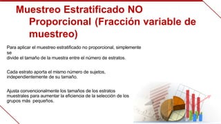 Muestreo Estratificado NO 
Proporcional  
(Fracción variable de 
muestreo)
Para aplicar el muestreo estratificado no proporcional, simplemente 
se
divide el tamaño de la muestra entre el número de estratos.
Cada estrato aporta el mismo número de sujetos, 
independientemente  
de su tamaño.
Ajusta convencionalmente los tamaños de los estratos 
muestrales  
para aumentar la eficiencia de la selección de los 
grupos más  pequeños.
 