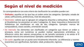 Según el nivel de medición
En correspondencia con este criterio de clasificación las variables pueden ser:
• Ordinales: aquellas en las que hay un orden entre las categorías. Ejemplos: estado de 
salud, calificaciones, preferencias, nivel de educación.
• Nominales: valores que se agrupan en categorías disjuntas y exhaustivas. Pueden ser: 
a) Dicotómicas (se presentan en solo 2 categorías. Ej. Sexo: masculino o femenino) b) 
Politómicas  (se  manifiestan  en  más  de  dos  categorías.  Ejemplos:  marcas  de 
computadoras, clases sociales, orientación sexual)
• De  intervalo:  los  elementos  son  clasificados  en  categorías  que  tienen  un  orden  o 
jerarquía,  como  son  numéricas  se  pueden  realizar  operaciones  aritméticas.  La 
diferencia  entre  dos  valores  consecutivos  es  de  tamaño  constante  y  no  existe  el  0 
absoluto natural sino convencional. Ejemplos: coeficiente intelectual
• De razón: aquellas con un punto cero inicialmente inherente. Las diferencias y razones 
(cocientes) son significativas. Ejemplos: edad, producción, ingresos.
 