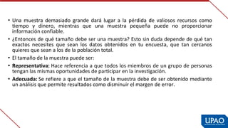 • Una  muestra  demasiado  grande  dará  lugar  a  la  pérdida  de  valiosos  recursos  como 
tiempo  y  dinero,  mientras  que  una  muestra  pequeña  puede  no  proporcionar 
información confiable.
• ¿Entonces de qué tamaño debe ser una muestra? Esto sin duda depende de qué tan 
exactos  necesites  que  sean  los  datos  obtenidos  en  tu  encuesta,  que  tan  cercanos 
quieres que sean a los de la población total.
• El tamaño de la muestra puede ser:
• Representativa: Hace referencia a que todos los miembros de un grupo de personas 
tengan las mismas oportunidades de participar en la investigación.
• Adecuada: Se refiere a que el tamaño de la muestra debe de ser obtenido mediante 
un análisis que permite resultados como disminuir el margen de error.
 
