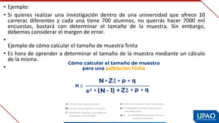 • Ejemplo:
• Si  quieres  realizar  una  investigación  dentro  de  una  universidad  que  ofrece  10 
carreras  diferentes  y  cada  una  tiene  700  alumnos,  no  querrás  hacer  7000  mil 
encuestas,  bastará  con  determinar  el  tamaño  de  la  muestra.  Sin  embargo, 
debemos considerar el margen de error.
•
Ejemplo de cómo calcular el tamaño de muestra finita
• Es hora de aprender a determinar el tamaño de la muestra mediante un cálculo 
de la misma.
•
 