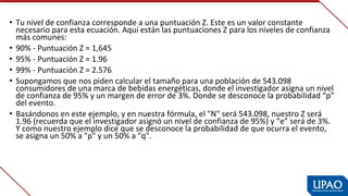• Tu nivel de confianza corresponde a una puntuación Z. Este es un valor constante 
necesario para esta ecuación. Aquí están las puntuaciones Z para los niveles de confianza 
más comunes:
• 90% - Puntuación Z = 1,645
• 95% - Puntuación Z = 1.96
• 99% - Puntuación Z = 2.576
• Supongamos que nos piden calcular el tamaño para una población de 543.098 
consumidores de una marca de bebidas energéticas, donde el investigador asigna un nivel 
de confianza de 95% y un margen de error de 3%. Donde se desconoce la probabilidad “p” 
del evento.
• Basándonos en este ejemplo, y en nuestra fórmula, el "N" será 543.098, nuestro Z será 
1.96 (recuerda que el investigador asignó un nivel de confianza de 95%) y “e” será de 3%. 
Y como nuestro ejemplo dice que se desconoce la probabilidad de que ocurra el evento, 
se asigna un 50% a "p" y un 50% a "q".
 