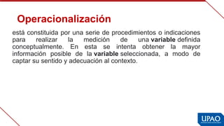 Operacionalización
está constituida por una serie de procedimientos o indicaciones 
para  realizar  la  medición  de  una variable definida 
conceptualmente.  En  esta  se  intenta  obtener  la  mayor 
información  posible  de  la variable seleccionada,  a  modo  de 
captar su sentido y adecuación al contexto.
 