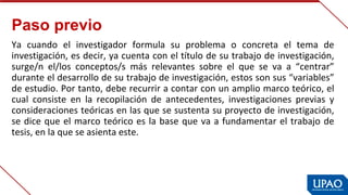 Paso previo
Ya  cuando  el  investigador  formula  su  problema  o  concreta  el  tema  de 
investigación, es decir, ya cuenta con el título de su trabajo de investigación, 
surge/n  el/los  conceptos/s  más  relevantes  sobre  el  que  se  va  a  “centrar” 
durante el desarrollo de su trabajo de investigación, estos son sus “variables” 
de estudio. Por tanto, debe recurrir a contar con un amplio marco teórico, el 
cual  consiste  en  la  recopilación  de  antecedentes,  investigaciones  previas  y 
consideraciones teóricas en las que se sustenta su proyecto de investigación, 
se dice que el marco teórico es la base que va a fundamentar el trabajo de 
tesis, en la que se asienta este.
 