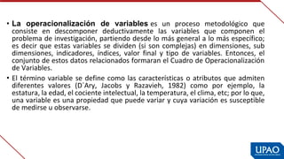 • La  operacionalización  de  variables es  un  proceso  metodológico  que 
consiste  en  descomponer  deductivamente  las  variables  que  componen  el 
problema de investigación, partiendo desde lo más general a lo más específico; 
es decir que estas variables se dividen (si son complejas) en dimensiones, sub 
dimensiones,  indicadores,  índices,  valor  final  y  tipo  de  variables.  Entonces,  el 
conjunto de estos datos relacionados formaran el Cuadro de Operacionalización 
de Variables.
• El término variable se define como las características o atributos que admiten 
diferentes  valores  (D´Ary,  Jacobs  y  Razavieh,  1982)  como  por  ejemplo,  la 
estatura, la edad, el cociente intelectual, la temperatura, el clima, etc; por lo que, 
una variable es una propiedad que puede variar y cuya variación es susceptible 
de medirse u observarse.
 