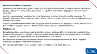 Hipótesis de diferencia de grupos
Las hipótesis de diferencia de grupos son las que anticipan la diferencia en el comportamiento de diversos 
grupos. Se basa en la comparación estadística. Las hipótesis de diferencia de grupo se expresan en dos 
variantes:
Aquellas que establecen una diferencia entre dos grupos, sin determinar sobre cuál grupo recae. Por 
ejemplo, «Existe una diferencia en los índices de mortalidad por covid19 entre personas de sexo femenino y 
del sexo masculino».
Aquellas que determinan sobre cuál de los grupos recae la diferencia. Por ejemplo, «El índice de mortalidad 
por covid19 es mayor en personas de sexo masculino que personas de sexo femenino».
Hipótesis nula
La hipótesis nula es aquella que niega la relación entre dos o más variables en función de un parámetro de 
muestra. Su enunciado es negativo, lo que quiere decir que incluye un «no». Se representa con el símbolo 
H0. La hipótesis nula no se acepta, sino que se rechaza o no se rechaza.
La formulación de la hipótesis nula normalmente es acompañada por la formulación de una hipótesis 
alternativa que procura demostrar su falsedad.
Por ejemplo, «El índice de masa muscular no se asocia con el sexo de las personas».
 