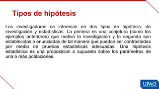 Tipos de hipótesis
Los  investigadores  se  interesan  en  dos  tipos  de  hipótesis:  de 
investigación  y  estadísticas.  La  primera  es  una  conjetura  (como  los 
ejemplos  anteriores)  que  motivó  la  investigación  y  la  segunda  son 
establecidas o enunciadas de tal manera que puedan ser contrastadas 
por  medio  de  pruebas  estadísticas  adecuadas.  Una  hipótesis 
estadística  es  una  proposición  o  supuesto  sobre  los  parámetros  de 
una o más poblaciones.
 