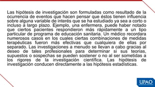 Las hipótesis de investigación son formuladas como resultado de la 
ocurrencia de eventos que hacen pensar que éstos tienen influencia 
sobre alguna variable de interés que se ha estudiado ya sea a corto o 
incluso a largo plazo. Ejemplo, una enfermera, puede haber notado 
que  ciertos  pacientes  respondieron  más  rápidamente  a  un  tipo 
particular de programa de educación sanitaria. Un médico recordara 
numerosos  casos en los cuales  ciertas  combinaciones  de medidas 
terapéuticas  fueron  más  efectivas  que  cualquiera  de  ellas  por 
separado. Las investigaciones a menudo se llevan a cabo gracias al 
deseo  de  tales  profesionales  para  determinar  si  sus  teorías, 
supuestos o sospechas se pueden sostener o no al ser sometidas a 
los  rigores  de  la  investigación  científica.  Las  hipótesis  de 
investigación conducen directamente a las hipótesis estadísticas.
 