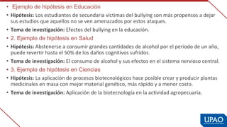 •  Ejemplo de hipótesis en Educación
• Hipótesis: Los estudiantes de secundaria víctimas del bullying son más propensos a dejar 
sus estudios que aquellos no se ven amenazados por estos ataques.
• Tema de investigación: Efectos del bullying en la educación.
• 2. Ejemplo de hipótesis en Salud
• Hipótesis: Abstenerse a consumir grandes cantidades de alcohol por el periodo de un año, 
puede revertir hasta el 50% de los daños cognitivos sufridos.
• Tema de investigación: El consumo de alcohol y sus efectos en el sistema nervioso central.
• 3. Ejemplo de hipótesis en Ciencias
• Hipótesis: La aplicación de procesos biotecnológicos hace posible crear y producir plantas 
medicinales en masa con mejor material genético, más rápido y a menor costo.
• Tema de investigación: Aplicación de la biotecnología en la actividad agropecuaria.
 