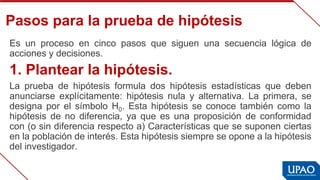 Pasos para la prueba de hipótesis
Es  un  proceso  en  cinco  pasos  que  siguen  una  secuencia  lógica  de 
acciones y decisiones.
1. Plantear la hipótesis.
La  prueba  de  hipótesis  formula  dos  hipótesis  estadísticas  que  deben 
anunciarse  explícitamente:  hipótesis  nula  y  alternativa.  La  primera,  se 
designa  por  el  símbolo  H0. Esta  hipótesis  se  conoce  también  como  la 
hipótesis  de  no  diferencia,  ya  que  es  una  proposición  de  conformidad 
con (o sin diferencia respecto a) Características que se suponen ciertas 
en la población de interés. Esta hipótesis siempre se opone a la hipótesis 
del investigador.
 
