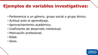 Ejemplos de variables investigativas:
• Pertenencia a un género, grupo social o grupo étnico.
• Actitud ante el aprendizaje.
• Aprovechamiento académico.
• Coeficiente de desarrollo intelectual.
• Motivación profesional.
• Edad.
• Sexo.
 