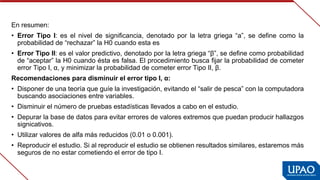 En resumen:
• Error  Tipo  I:  es  el  nivel  de  significancia,  denotado  por  la  letra  griega  “a”,  se  define  como  la 
probabilidad de “rechazar” la H0 cuando esta es
• Error Tipo II: es el valor predictivo, denotado por la letra griega “β”, se define como probabilidad 
de “aceptar” la H0 cuando ésta es falsa. El procedimiento busca fijar la probabilidad de cometer 
error Tipo I, α, y minimizar la probabilidad de cometer error Tipo II, β.
Recomendaciones para disminuir el error tipo I, α:
• Disponer de una teoría que guíe la investigación, evitando el “salir de pesca” con la computadora 
buscando asociaciones entre variables.
• Disminuir el número de pruebas estadísticas llevados a cabo en el estudio.
• Depurar la base de datos para evitar errores de valores extremos que puedan producir hallazgos 
signicativos.
• Utilizar valores de alfa más reducidos (0.01 o 0.001).
• Reproducir el estudio. Si al reproducir el estudio se obtienen resultados similares, estaremos más 
seguros de no estar cometiendo el error de tipo I.
 