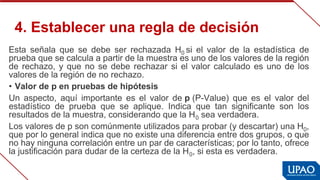 4. Establecer una regla de decisión
Esta  señala  que  se  debe  ser  rechazada  H0 si  el  valor  de  la  estadística  de 
prueba que se calcula a partir de la muestra es uno de los valores de la región 
de rechazo, y que no se debe rechazar si el valor calculado es uno de los 
valores de la región de no rechazo.
• Valor de p en pruebas de hipótesis
Un  aspecto,  aquí  importante  es  el  valor  de p (P-Value)  que  es  el  valor  del 
estadístico  de  prueba  que  se  aplique.  Indica  que  tan  significante  son  los 
resultados de la muestra, considerando que la H0 sea verdadera.
Los valores de p son comúnmente utilizados para probar (y descartar) una H0, 
que por lo general indica que no existe una diferencia entre dos grupos, o que 
no hay ninguna correlación entre un par de características; por lo tanto, ofrece 
la justificación para dudar de la certeza de la H0, si esta es verdadera.
 