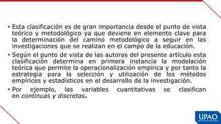• Esta clasificación es de gran importancia desde el punto de vista 
teórico y metodológico ya que deviene en elemento clave para 
la  determinación  del  camino  metodológico  a  seguir  en  las 
investigaciones que se realizan en el campo de la educación.
• Según el punto de vista de las autoras del presente artículo esta 
clasificación  determina  en  primera  instancia  la  modelación 
teórica que permite la operacionalización empírica y por tanto la 
estrategia  para  la  selección  y  utilización  de  los  métodos 
empíricos y estadísticos en el desarrollo de la investigación.
• Por  ejemplo,  las  variables  cuantitativas  se  clasifican 
en continuas y discretas.
 