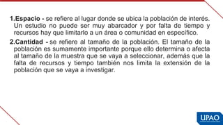 1.Espacio - se refiere al lugar donde se ubica la población de interés. 
Un  estudio  no  puede  ser  muy  abarcador  y  por  falta  de  tiempo  y 
recursos hay que limitarlo a un área o comunidad en específico.
2.Cantidad - se refiere al tamaño de la población. El tamaño de la 
población es sumamente importante porque ello determina o afecta 
al tamaño de la muestra que se vaya a seleccionar, además que la 
falta  de  recursos  y  tiempo  también  nos  limita  la  extensión  de  la 
población que se vaya a investigar.
 
