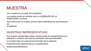 MUESTRA
Una muestra es una parte de la población.
La muestra puede ser definida como un SUBGRUPO DE LA 
POBLACIÓN o  
universo.
Para seleccionar la muestra, primero deben delimitarse las características 
de
la población.
MUESTRAS REPRESENTATIVAS
Una muestra representativa debe contener todas las características de la
población o universo, para que los resultados sean generalizables.
La muestra debe ser proporcional al tamaño de la población.  
Preferentemente seleccionada por procedimientos 
aleatoreos/probabilísticos.
 