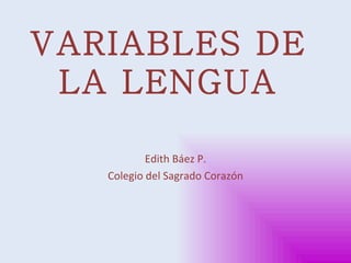 VARIABLES DE LA LENGUA Edith Báez P. Colegio del Sagrado Corazón 