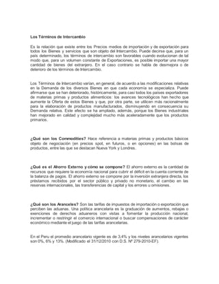 Los Términos de Intercambio 
Es la relación que existe entre los Precios medios de importación y de exportación para 
todos los Bienes y servicios que son objeto del Intercambio. Puede decirse que, para un 
país determinado, los términos de intercambio son favorables cuando evolucionan de tal 
modo que, para un volumen constante de Exportaciones, es posible importar una mayor 
cantidad de bienes del extranjero. En el caso contrario se habla de desmejora o de 
deterioro de los términos de Intercambio. 
Los Términos de Intercambio varían, en general, de acuerdo a las modificaciones relativas 
en la Demanda de los diversos Bienes en que cada economía se especializa. Puede 
afirmarse que se han deteriorado, históricamente, para casi todos los países exportadores 
de materias primas y productos alimenticios: los avances tecnológicos han hecho que 
aumente la Oferta de estos Bienes y que, por otra parte, se utilicen más racionalmente 
para la elaboración de productos manufacturados, disminuyendo en consecuencia su 
Demanda relativa. Este efecto se ha ampliado, además, porque los Bienes industriales 
han mejorado en calidad y complejidad mucho más aceleradamente que los productos 
primarios. 
¿Qué son los Commodities? Hace referencia a materias primas y productos básicos 
objeto de negociación (en precios spot, en futuros, o en opciones) en las bolsas de 
productos, entre las que se destacan Nueva York y Londres. 
¿Qué es el Ahorro Externo y cómo se compone? El ahorro externo es la cantidad de 
recursos que requiere la economía nacional para cubrir el déficit en la cuenta corriente de 
la balanza de pagos. El ahorro externo se compone por la inversión extranjera directa, los 
préstamos recibidos por el sector público y privado no monetario, el cambio en las 
reservas internacionales, las transferencias de capital y los errores u omisiones. 
¿Qué son los Aranceles? Son las tarifas de impuestos de importación o exportación que 
perciben las aduanas. Una política arancelaria es la graduación de aumentos, rebajas o 
exenciones de derechos aduaneros con vistas a fomentar la producción nacional, 
incrementar o restringir el comercio internacional o buscar compensaciones de carácter 
económico mediante el juego de las tarifas arancelarias. 
En el Peru el promedio arancelario vigente es de 3,4% y los niveles arancelarios vigentes 
son 0%, 6% y 13%. (Modificado el 31/12/2010 con D.S. Nº 279-2010-EF). 
 