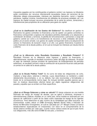 impuestos pagados por los contribuyentes al gobierno central. Los ingresos no tributarios 
están constituidos por recursos directamente recaudados (tasas por servicios) de los 
diferentes pliegos presupuestales, intereses por depósitos bancarios, canon y regalías 
petroleras, regalías mineras, transferencias de utilidades de empresas estatales, etc. Los 
ingresos de capital incluyen recursos provenientes de la venta de activos, donaciones y 
transferencias para propósitos de su utilización para gasto de capital. 
¿Cuál es la clasificación de los Gastos del Gobierno? Se clasifican en gastos no 
financieros los gastos corrientes no financieros y los de capital. Los gastos corrientes no 
financieros corresponden a egresos de naturaleza periódica destinados a la adquisición y 
contratación de bienes y servicios, la planilla de remuneraciones y pensiones a cargo del 
gobierno central así como a la transferencia de recursos a otras entidades del sector 
público y/o al sector privado. Los gastos de capital corresponden tanto a la adquisición de 
activos no financieros de duración mayor a un año. Los gastos financieros muestran el 
costo financiero de la deuda pública, en el cual se incluyen los intereses por deuda interna 
y externa. 
¿Cuál es la diferencia entre Resultado Económico y Resultado Primario? El 
Resultado Primario es la diferencia entre ingresos y gastos no financieros, o 
alternativamente, equivale al resultado económico antes del pago de intereses. Al excluir 
el pago de intereses (porque proviene de operaciones de endeudamiento de períodos 
anteriores), el resultado primario mide la contribución de la posición fiscal de cada período 
al cambio en el saldo de la deuda pública. 
¿Qué es la Deuda Pública Total? Es la suma de todas las obligaciones de corto, 
mediano y largo plazo, externas o internas, cuyos desembolsos se recibieron y están 
debidamente documentados o, en su defecto, han sido reconocidas y formalizadas a 
través de la correspondiente norma legal. Se incluyen también aquellos pasivos que si 
bien no implican desembolso efectivo tienen por objeto regularizar obligaciones del 
pasado y aquellos que se emiten con fines específicos. 
¿Qué es el Riesgo Soberano y cómo se calcula? El riesgo soberano es una medida 
estimada del riesgo de impago de deudas, que se aplica a individuos, empresas o 
administraciones públicas situadas en un cierto país, dicha medida es estimada por una 
agencia de calificación a partir de los datos sobre capacidad de repago de los agentes 
económicos. Para determinar el valor mínimo de la rentabilidad que debe buscarse, los 
inversionistas suelen utilizar el EMBI (Emerging Markets Bonds Index o Indicador de 
Bonos de Mercados Emergentes), el cual es calculado por J.P. Morgan Chase (un banco 
estadounidense especializado en inversiones) con base en el comportamiento de la 
deuda externa emitida por cada país. Cuanta menor certeza exista de que el país honre 
sus obligaciones, más alto será el EMBI de ese país, y viceversa. 
 