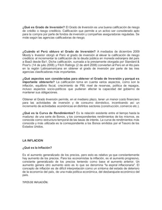 ¿Qué es Grado de Inversión? El Grado de Inversión es una buena calificación de riesgo 
de crédito o riesgo crediticio. Calificación que permite a un activo ser considerado apto 
para la compra por parte de fondos de inversión y compañías aseguradoras reguladas. Se 
mide según las agencias calificadoras de riesgo. 
¿Cuándo el Perú obtuvo el Grado de Inversión? A mediados de diciembre 2009 
Moody´s Investor otorgó al Perú el grado de inversión al elevar la calificación de riesgo 
crediticio al incrementar la calificación de la deuda pública en moneda extranjera del país 
a Baa3 desde Ba1. Dicha calificación, sumada a la previamente otorgada por Standard & 
Poor's (14 de julio 2008) y Fitch Ratings (2 de abril 2008) convierten al Perú en el 4to país 
en la región Latinoamericana en obtener el grado de inversión por parte de las tres 
agencias clasificadoras más importantes. 
¿Qué aspectos son consideradas para obtener el Grado de Inversión y porqué es 
importante obtenerlo? La calificación toma en cuenta varios aspectos, como son la 
inflación, equilibrio fiscal, crecimiento de PBI, nivel de reservas, política de repagos, 
incluso aspectos socio-políticos que pudieran afectar la capacidad del gobierno de 
mantener sus obligaciones. 
Obtener el Grado Inversión permite, en el mediano plazo, tener un menor costo financiero 
para las actividades de inversión y de consumo doméstico, incentivando así un 
incremento de actividades económicas en distintos sectores (construcción, comercio etc.). 
¿Qué es la Curva de Rendimientos? Es la relación existente entre el tiempo hasta la 
madurez de una serie de Bonos, y los correspondientes rendimientos de los mismos, es 
conocida como estructura temporal de las tasas de interés. La curva de rendimientos más 
conocida y más utilizada es la correspondiente a los Bonos emitidos por el Tesoro de los 
Estados Unidos. 
LA INFLACION 
¿Qué es la Inflación? 
Es el aumento generalizado de los precios, pero esto es relativo ya que constantemente 
hay aumento de los precios. Para los economistas la inflación, es el aumento progresivo, 
constante generalizado de los precios teniendo como base el aumento anterior. Un 
aumento genera otro aumento esto es lo que se denomina "la espiral inflacionaria". El 
concepto de inflación es de difícil interpretación como un síntoma del estado de deterioro 
de la economía del país, de una mala política económica, del desbarajuste económico del 
país. 
TIPOS DE INFLACIÓN: 
 