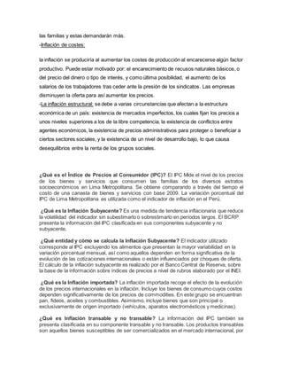 las familias y estas demandarán más. 
-Inflación de costes: 
la inflación se produciría al aumentar los costes de producción al encarecerse algún factor 
productivo. Puede estar motivado por: el encarecimiento de recusos naturales básicos, o 
del precio del dinero o tipo de interés, y como última posibilidad, el aumento de los 
salarios de los trabajadores tras ceder ante la presión de los sindicatos. Las empresas 
disminuyen la oferta para así aumentar los precios. 
-La inflación estructural: se debe a varias circunstancias que afectan a la estructura 
económica de un país: existencia de mercados imperfectos, los cuales fijan los precios a 
unos niveles superiores a los de la libre competencia, la existencia de conflictos entre 
agentes económicos, la existencia de precios administrativos para proteger o beneficiar a 
ciertos sectores sociales, y la existencia de un nivel de desarrollo bajo, lo que causa 
desequilibrios entre la renta de los grupos sociales. 
¿Qué es el Índice de Precios al Consumidor (IPC)? El IPC Mide el nivel de los precios 
de los bienes y servicios que consumen las familias de los diversos estratos 
socioeconómicos en Lima Metropolitana. Se obtiene comparando a través del tiempo el 
costo de una canasta de bienes y servicios con base 2009. La variación porcentual del 
IPC de Lima Metropolitana es utilizada como el indicador de inflación en el Perú. 
¿Qué es la Inflación Subyacente? Es una medida de tendencia inflacionaria que reduce 
la volatilidad del indicador sin subestimarlo o sobrestimarlo en períodos largos. El BCRP 
presenta la información del IPC clasificada en sus componentes subyacente y no 
subyacente. 
¿Qué entidad y cómo se calcula la Inflación Subyacente? El indicador utilizado 
corresponde al IPC excluyendo los alimentos que presentan la mayor variabilidad en la 
variación porcentual mensual, así como aquellos dependen en forma significativa de la 
evolución de las cotizaciones internacionales o están influenciados por choques de oferta. 
El cálculo de la inflación subyacente es realizado por el Banco Central de Reserva, sobre 
la base de la información sobre índices de precios a nivel de rubros elaborado por el INEI. 
¿Qué es la Inflación importada? La inflación importada recoge el efecto de la evolución 
de los precios internacionales en la inflación. Incluye los bienes de consumo cuyos costos 
dependen significativamente de los precios de commodities. En este grupo se encuentran 
pan, fideos, aceites y combustibles. Asimismo, incluye bienes que son principal o 
exclusivamente de origen importado (vehículos, aparatos electromésticos y medicinas). 
¿Qué es Inflación transable y no transable? La información del IPC también se 
presenta clasificada en su componente transable y no transable. Los productos transables 
son aquellos bienes susceptibles de ser comercializados en el mercado internacional, por 
 