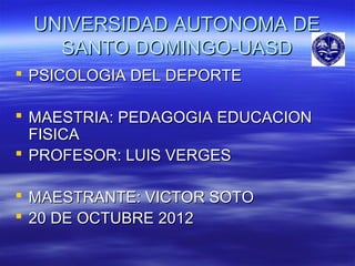 UNIVERSIDAD AUTONOMA DE
   SANTO DOMINGO-UASD
 PSICOLOGIA DEL DEPORTE

 MAESTRIA: PEDAGOGIA EDUCACION
  FISICA
 PROFESOR: LUIS VERGES

 MAESTRANTE: VICTOR SOTO
 20 DE OCTUBRE 2012
 