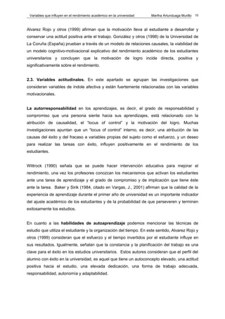 Variables que influyen en el rendimiento académico en la universidad   Martha Artunduaga Murillo   10



Alvarez Rojo y otros (1999) afirman que la motivación lleva al estudiante a desarrollar y
conservar una actitud positiva ante el trabajo. González y otros (1998) de la Universidad de
La Coruña (España) prueban a través de un modelo de relaciones causales, la viabilidad de
un modelo cognitivo-motivacional explicativo del rendimiento académico de los estudiantes
universitarios y concluyen que la motivación de logro incide directa, positiva y
significativamente sobre el rendimiento.


2.3. Variables actitudinales. En este apartado se agrupan las investigaciones que
consideran variables de índole afectiva y están fuertemente relacionadas con las variables
motivacionales.


La autorresponsabilidad en los aprendizajes, es decir, el grado de responsabilidad y
compromiso que una persona siente hacia sus aprendizajes, está relacionado con la
atribución de causalidad, el “locus of control” y la motivación del logro. Muchas
investigaciones apuntan que un “locus of control” interno, es decir, una atribución de las
causas del éxito y del fracaso a variables propias del sujeto como el esfuerzo, y un deseo
para realizar las tareas con éxito, influyen positivamente en el rendimiento de los
estudiantes.


Wittrock (1990) señala que se puede hacer intervención educativa para mejorar el
rendimiento, una vez los profesores conozcan los mecanismos que activan los estudiantes
ante una tarea de aprendizaje y el grado de compromiso y de implicación que tiene éste
ante la tarea. Baker y Sirik (1984, citado en Vargas, J., 2001) afirman que la calidad de la
experiencia de aprendizaje durante el primer año de universidad es un importante indicador
del ajuste académico de los estudiantes y de la probabilidad de que perseveren y terminen
exitosamente los estudios.


En cuanto a las habilidades de autoaprendizaje podemos mencionar las técnicas de
estudio que utiliza el estudiante y la organización del tiempo. En este sentido, Alvarez Rojo y
otros (1999) consideran que el esfuerzo y el tiempo invertidos por el estudiante influye en
sus resultados. Igualmente, señalan que la constancia y la planificación del trabajo es una
clave para el éxito en los estudios universitarios. Estos autores consideran que el perfil del
alumno con éxito en la universidad, es aquel que tiene un autoconcepto elevado, una actitud
positiva hacia el estudio, una elevada dedicación, una forma de trabajo adecuada,
responsabilidad, autonomía y adaptabilidad.
 