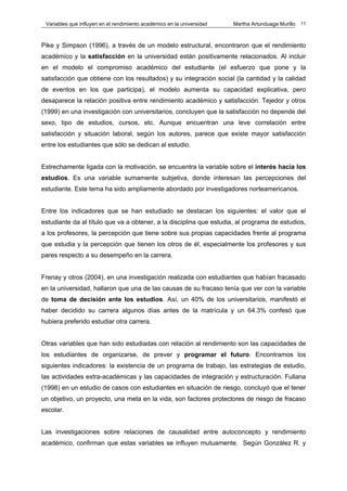 Variables que influyen en el rendimiento académico en la universidad   Martha Artunduaga Murillo   11



Pike y Simpson (1996), a través de un modelo estructural, encontraron que el rendimiento
académico y la satisfacción en la universidad están positivamente relacionados. Al incluir
en el modelo el compromiso académico del estudiante (el esfuerzo que pone y la
satisfacción que obtiene con los resultados) y su integración social (la cantidad y la calidad
de eventos en los que participa), el modelo aumenta su capacidad explicativa, pero
desaparece la relación positiva entre rendimiento académico y satisfacción. Tejedor y otros
(1999) en una investigación con universitarios, concluyen que la satisfacción no depende del
sexo, tipo de estudios, cursos, etc. Aunque encuentran una leve correlación entre
satisfacción y situación laboral, según los autores, parece que existe mayor satisfacción
entre los estudiantes que sólo se dedican al estudio.


Estrechamente ligada con la motivación, se encuentra la variable sobre el interés hacia los
estudios. Es una variable sumamente subjetiva, donde interesan las percepciones del
estudiante. Este tema ha sido ampliamente abordado por investigadores norteamericanos.


Entre los indicadores que se han estudiado se destacan los siguientes: el valor que el
estudiante da al título que va a obtener, a la disciplina que estudia, al programa de estudios,
a los profesores, la percepción que tiene sobre sus propias capacidades frente al programa
que estudia y la percepción que tienen los otros de él, especialmente los profesores y sus
pares respecto a su desempeño en la carrera.


Frenay y otros (2004), en una investigación realizada con estudiantes que habían fracasado
en la universidad, hallaron que una de las causas de su fracaso tenía que ver con la variable
de toma de decisión ante los estudios. Así, un 40% de los universitarios, manifestó el
haber decidido su carrera algunos días antes de la matrícula y un 64.3% confesó que
hubiera preferido estudiar otra carrera.


Otras variables que han sido estudiadas con relación al rendimiento son las capacidades de
los estudiantes de organizarse, de prever y programar el futuro. Encontramos los
siguientes indicadores: la existencia de un programa de trabajo, las estrategias de estudio,
las actividades extra-académicas y las capacidades de integración y estructuración. Fullana
(1998) en un estudio de casos con estudiantes en situación de riesgo, concluyó que el tener
un objetivo, un proyecto, una meta en la vida, son factores protectores de riesgo de fracaso
escolar.


Las investigaciones sobre relaciones de causalidad entre autoconcepto y rendimiento
académico, confirman que estas variables se influyen mutuamente. Según González R. y
 