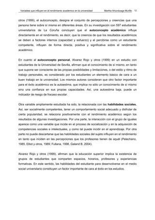 Variables que influyen en el rendimiento académico en la universidad   Martha Artunduaga Murillo   12



otros (1999), el autoconcepto, designa el conjunto de percepciones y creencias que una
persona tiene sobre sí misma en diferentes áreas. En su investigación con 597 estudiantes
universitarios de La Coruña concluyen que el autoconcepto académico influye
directamente en el rendimiento, es decir, que la creencia de que los resultados académicos
se deben a factores internos (capacidad y esfuerzo) y el percibirse como un estudiante
competente, influyen de forma directa, positiva y significativa sobre el rendimiento
académico.


En cuanto al autoconcepto personal, Alvarez Rojo y otros (1999) en un estudio con
estudiantes de la Universidad de Sevilla, afirman que el conocimiento de sí mismo, en tanto
que supone ser consciente de las propias posibilidades y limitaciones, o del estilo y ritmo de
trabajo personales, es considerado por los estudiantes un elemento básico de cara a un
buen trabajo en la universidad. Los mismos autores consideran que otro factor importante
para el éxito académico es la autoestima, que implica no sólo un conocimiento de sí mismo
sino una confianza en sus propias capacidades. Así, una autoestima baja, puede un
indicador de riesgo de fracaso escolar.


Otra variable ampliamente estudiada ha sido, la relacionada con las habilidades sociales.
Así, ser socialmente competentes, tener un comportamiento social adecuado y disfrutar de
cierta popularidad, se relaciona positivamente con el rendimiento académico según los
resultados de algunas investigaciones. Por una parte, la interacción con el grupo de iguales
aparece como una variable que incide en el proceso de socialización y en la adquisición de
competencias sociales e intelectuales, y como tal puede incidir en el aprendizaje. Por otra
parte no puede descartarse que las habilidades sociales del sujeto influyen en el rendimiento
en tanto que inciden en las percepciones que los profesores tienen de aquél (Pelechano,
1985, Elliot y otros, 1989; Fullana, 1998, Galand B. 2004).


Alvarez Rojo y otros (1999), afirman que la educación superior implica la existencia de
grupos de estudiantes que comparten espacios, horarios, profesores y experiencias
formativas. En este sentido, las habilidades del estudiante para desenvolverse en el medio
social universitario constituyen un factor importante de cara al éxito en los estudios.
 