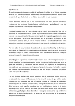 Variables que influyen en el rendimiento académico en la universidad   Martha Artunduaga Murillo   13



Conclusiones
El rendimiento académico es una medida de la eficacia y la calidad de un sistema educativo.
Alcanzar una buena comprensión del fenómeno del rendimiento académico implica tomar
conciencia de que el estudiante no es el único responsable de sus resultados.


En los diferentes estudios que se han realizado sobre este tema, se han considerado
variables de tipo contextual (socioculturales, institucionales y pedagógicas), y de tipo
personal (demográficas, cognoscitivas y actitudinales).


En estas investigaciones se ha encontrado que el medio sociocultural en que vive el
estudiante, el nivel educativo de los padres, el grado de expectativas que los padres tienen
respecto a la educación de los hijos, así como el grado de integración y participación social
de los estudiantes, tienen una gran influencia en el rendimiento académico de los
universitarios. De igual forma, lo son las variables relativas a la institución educativa como
las políticas educativas, el tipo y tamaño del centro, los niveles de participación y de gestión.


Por otro lado, el sexo, la edad, el estado civil, la experiencia laboral y las fuentes de
financiación de los estudios, son variables que han arrojado diferencias en el rendimiento
académico, aunque no pueden ser consideradas como determinantes del mismo. Tampoco
lo son la inteligencia y las aptitudes intelectuales.


Sin embargo, las capacidades y las habilidades básicas de los estudiantes para organizar su
tiempo, establecer un método de estudio, percibir y organizar la información, así como su
grado de motivación y satisfacción ante los estudios, su capacidad de anticipación y
planeación del futuro, su autoconcepto personal y académico, y sus habilidades sociales,
son variables discriminatorias en el sentido en que han arrojado influencias importantes
sobre el rendimiento académico.


De esta manera, ejercer una acción preventiva en la universidad implica tomar en
consideración los riesgos del fracaso académico, teniendo en cuenta que existen ciertas
variables de tipo estructural que son difíciles de modificar a través de la intervención
educativa (como las variables socioculturales y demográficas). Es decir, que la intervención
debe orientarse hacia aquellas variables que son modificables a través de la acción
educativa como son las políticas educativas del centro y en general todas las variables
actitudinales y pedagógicas. Estos dispositivos pedagógicos para evitar el bajo rendimiento
académico, la deserción estudiantil y la repitencia, han de responder a un análisis de
detección de necesidades.
 