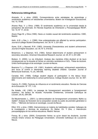Variables que influyen en el rendimiento académico en la universidad   Martha Artunduaga Murillo   14



Referencias bibliográficas

Alvarado, H. y otros. (2000). Correspondencia entre estrategias de aprendizaje y
rendimiento académico en estudiantes universitarios. Boletín de Investigación Educacional.
Vol, 15, 70-88.

Alvarez Rojo, V. y Otros. (1999). El rendimiento académico en la universidad desde la
perspectiva del alumnado. En Revista Española de Orientación y Psicopedagogía REOP,
Vol. 10, N° 17, 23-42.

Alvaro Page M. y Otros (1990). Hacia un modelo causal del rendimiento académico. CIDE,
Madrid.

Astin, A.W. y Sax, L. J. (1998). How undergraduates are affected by service participation.
Journal of college Student Development, Vol. 39, N° 3, 251-263.

Ayres, Q.W. y Bennett, R.W. (1983). University Characteristics and student achievement.
Journal of Higher Education, vol. 54, N° 5, 516-532.

Biniamivov, I. y Glasman, N.S. (1983). School determinants of student achievement in
secondary education. American Educational Research Journal, vol. 20, N° 2, 251-268.

Bodson, X. (2000). La vie d’étudiant. Analyse des manières d’être étudiant et de leurs
conséquences sur la réussite et l’échec en première candidature a l’UCL. Thèse de doctorat.
Unité d’anthropologie et de sociologie. Louvain-la-Neuve.

Boersma F.J. y Chapman J.W. (1981). Academic self-concept, achievement expectations,
and locus of control in elementary learning disabled children. Canadian Journal of
Behavioural Sciences, 13, (4), 349-358.

Canabal, M.E. (1998). College student degree of participation in the labour force:
determinants and relationship to school performance. College Student Journal, Vol. 32, 597-
605.

Celorrio, R. (1999). Factores de influencia en el rendimiento educativo. Revista de Ciencias
de la Educación. N° 177, 1-33.

De Ketelle, J.M. (1983). Le passage de l’enseignement secondaire a l’enseignement
supérieur : les facteur de réussite. Humanités Chrétiennes, Université Catholique de
Louvain, 26 (4), 294-306.

De Meulemeester, L., (2001). La démocratisation de l'enseignement universitaire. Mythe ou
réalité?: Analyse de l'évolution de la composition sociale du public de première génération à
l'UCL -. " Mémoire de licence en sociologie, Louvain-la-Neuve.

Elliot, S.N. y otros. (1989). Intervenciones en materia de habilidades sociales: hallazgos de
la investigación y técnicas de enseñanza. En Maher, Ch. Y Zins, J. Intervención
psicopedagógica en los centros educativos. Madrid: Narcea.

Frenay, M. y otros. (2004). Comprendre l’échec ce qu’en disent les étudiants. Journée
d’étude Chaire Unesco de Pédagogie Universitaire. Université Catholique de Louvain-le-
Neuve.
 