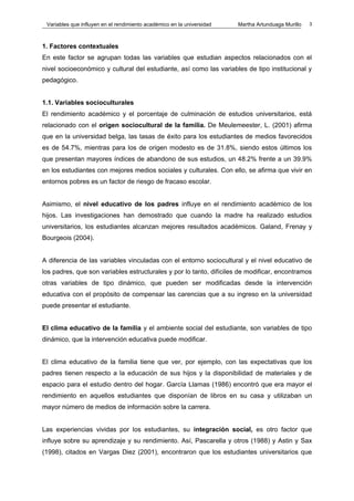 Variables que influyen en el rendimiento académico en la universidad   Martha Artunduaga Murillo   3



1. Factores contextuales
En este factor se agrupan todas las variables que estudian aspectos relacionados con el
nivel socioeconómico y cultural del estudiante, así como las variables de tipo institucional y
pedagógico.


1.1. Variables socioculturales
El rendimiento académico y el porcentaje de culminación de estudios universitarios, está
relacionado con el origen sociocultural de la familia. De Meulemeester, L. (2001) afirma
que en la universidad belga, las tasas de éxito para los estudiantes de medios favorecidos
es de 54.7%, mientras para los de origen modesto es de 31.8%, siendo estos últimos los
que presentan mayores índices de abandono de sus estudios, un 48.2% frente a un 39.9%
en los estudiantes con mejores medios sociales y culturales. Con ello, se afirma que vivir en
entornos pobres es un factor de riesgo de fracaso escolar.


Asimismo, el nivel educativo de los padres influye en el rendimiento académico de los
hijos. Las investigaciones han demostrado que cuando la madre ha realizado estudios
universitarios, los estudiantes alcanzan mejores resultados académicos. Galand, Frenay y
Bourgeois (2004).


A diferencia de las variables vinculadas con el entorno sociocultural y el nivel educativo de
los padres, que son variables estructurales y por lo tanto, difíciles de modificar, encontramos
otras variables de tipo dinámico, que pueden ser modificadas desde la intervención
educativa con el propósito de compensar las carencias que a su ingreso en la universidad
puede presentar el estudiante.


El clima educativo de la familia y el ambiente social del estudiante, son variables de tipo
dinámico, que la intervención educativa puede modificar.


El clima educativo de la familia tiene que ver, por ejemplo, con las expectativas que los
padres tienen respecto a la educación de sus hijos y la disponibilidad de materiales y de
espacio para el estudio dentro del hogar. García Llamas (1986) encontró que era mayor el
rendimiento en aquellos estudiantes que disponían de libros en su casa y utilizaban un
mayor número de medios de información sobre la carrera.


Las experiencias vividas por los estudiantes, su integración social, es otro factor que
influye sobre su aprendizaje y su rendimiento. Así, Pascarella y otros (1988) y Astin y Sax
(1998), citados en Vargas Diez (2001), encontraron que los estudiantes universitarios que
 