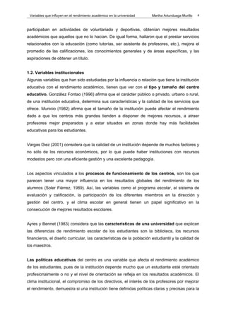 Variables que influyen en el rendimiento académico en la universidad   Martha Artunduaga Murillo   4



participaban en actividades de voluntariado y deportivas, obtenían mejores resultados
académicos que aquellos que no lo hacían. De igual forma, hallaron que el prestar servicios
relacionados con la educación (como tutorías, ser asistente de profesores, etc.), mejora el
promedio de las calificaciones, los conocimientos generales y de áreas específicas, y las
aspiraciones de obtener un título.


1.2. Variables institucionales
Algunas variables que han sido estudiadas por la influencia o relación que tiene la institución
educativa con el rendimiento académico, tienen que ver con el tipo y tamaño del centro
educativo. González Fontao (1996) afirma que el carácter público o privado, urbano o rural,
de una institución educativa, determina sus características y la calidad de los servicios que
ofrece. Municio (1982) afirma que el tamaño de la institución puede afectar el rendimiento
dado a que los centros más grandes tienden a disponer de mejores recursos, a atraer
profesores mejor preparados y a estar situados en zonas donde hay más facilidades
educativas para los estudiantes.


Vargas Diez (2001) considera que la calidad de un institución depende de muchos factores y
no sólo de los recursos económicos, por lo que puede haber instituciones con recursos
modestos pero con una eficiente gestión y una excelente pedagogía.


Los aspectos vinculados a los procesos de funcionamiento de los centros, son los que
parecen tener una mayor influencia en los resultados globales del rendimiento de los
alumnos (Soler Fiérrez, 1989). Así, las variables como el programa escolar, el sistema de
evaluación y calificación, la participación de los diferentes miembros en la dirección y
gestión del centro, y el clima escolar en general tienen un papel significativo en la
consecución de mejores resultados escolares.


Ayres y Bennet (1983) considera que las características de una universidad que explican
las diferencias de rendimiento escolar de los estudiantes son la biblioteca, los recursos
financieros, el diseño curricular, las características de la población estudiantil y la calidad de
los maestros.


Las políticas educativas del centro es una variable que afecta el rendimiento académico
de los estudiantes, pues de la institución depende mucho que un estudiante esté orientado
profesionalmente o no y el nivel de orientación se refleja en los resultados académicos. El
clima institucional, el compromiso de los directivos, el interés de los profesores por mejorar
el rendimiento, demuestra si una institución tiene definidas políticas claras y precisas para la
 