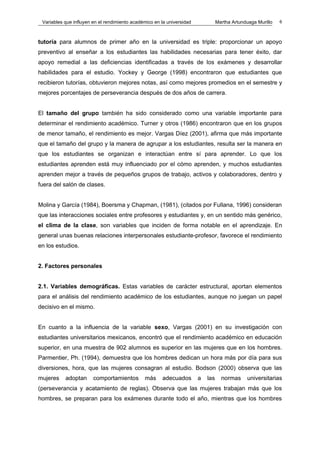 Variables que influyen en el rendimiento académico en la universidad             Martha Artunduaga Murillo   6



tutoría para alumnos de primer año en la universidad es triple: proporcionar un apoyo
preventivo al enseñar a los estudiantes las habilidades necesarias para tener éxito, dar
apoyo remedial a las deficiencias identificadas a través de los exámenes y desarrollar
habilidades para el estudio. Yockey y George (1998) encontraron que estudiantes que
recibieron tutorías, obtuvieron mejores notas, así como mejores promedios en el semestre y
mejores porcentajes de perseverancia después de dos años de carrera.


El tamaño del grupo también ha sido considerado como una variable importante para
determinar el rendimiento académico. Turner y otros (1986) encontraron que en los grupos
de menor tamaño, el rendimiento es mejor. Vargas Díez (2001), afirma que más importante
que el tamaño del grupo y la manera de agrupar a los estudiantes, resulta ser la manera en
que los estudiantes se organizan e interactúan entre sí para aprender. Lo que los
estudiantes aprenden está muy influenciado por el cómo aprenden, y muchos estudiantes
aprenden mejor a través de pequeños grupos de trabajo, activos y colaboradores, dentro y
fuera del salón de clases.


Molina y García (1984), Boersma y Chapman, (1981), (citados por Fullana, 1996) consideran
que las interacciones sociales entre profesores y estudiantes y, en un sentido más genérico,
el clima de la clase, son variables que inciden de forma notable en el aprendizaje. En
general unas buenas relaciones interpersonales estudiante-profesor, favorece el rendimiento
en los estudios.


2. Factores personales


2.1. Variables demográficas. Estas variables de carácter estructural, aportan elementos
para el análisis del rendimiento académico de los estudiantes, aunque no juegan un papel
decisivo en el mismo.


En cuanto a la influencia de la variable sexo, Vargas (2001) en su investigación con
estudiantes universitarios mexicanos, encontró que el rendimiento académico en educación
superior, en una muestra de 902 alumnos es superior en las mujeres que en los hombres.
Parmentier, Ph. (1994), demuestra que los hombres dedican un hora más por día para sus
diversiones, hora, que las mujeres consagran al estudio. Bodson (2000) observa que las
mujeres    adoptan      comportamientos        más     adecuados        a   las     normas      universitarias
(perseverancia y acatamiento de reglas). Observa que las mujeres trabajan más que los
hombres, se preparan para los exámenes durante todo el año, mientras que los hombres
 