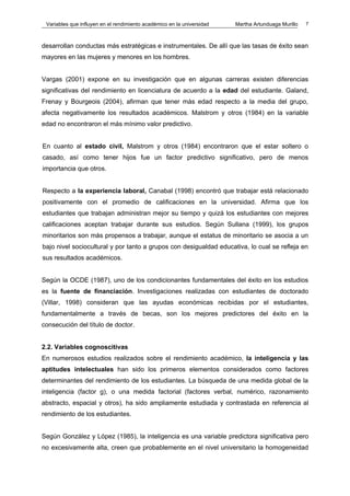 Variables que influyen en el rendimiento académico en la universidad   Martha Artunduaga Murillo   7



desarrollan conductas más estratégicas e instrumentales. De allí que las tasas de éxito sean
mayores en las mujeres y menores en los hombres.


Vargas (2001) expone en su investigación que en algunas carreras existen diferencias
significativas del rendimiento en licenciatura de acuerdo a la edad del estudiante. Galand,
Frenay y Bourgeois (2004), afirman que tener más edad respecto a la media del grupo,
afecta negativamente los resultados académicos. Malstrom y otros (1984) en la variable
edad no encontraron el más mínimo valor predictivo.


En cuanto al estado civil, Malstrom y otros (1984) encontraron que el estar soltero o
casado, así como tener hijos fue un factor predictivo significativo, pero de menos
importancia que otros.


Respecto a la experiencia laboral, Canabal (1998) encontró que trabajar está relacionado
positivamente con el promedio de calificaciones en la universidad. Afirma que los
estudiantes que trabajan administran mejor su tiempo y quizá los estudiantes con mejores
calificaciones aceptan trabajar durante sus estudios. Según Sullana (1999), los grupos
minoritarios son más propensos a trabajar, aunque el estatus de minoritario se asocia a un
bajo nivel sociocultural y por tanto a grupos con desigualdad educativa, lo cual se refleja en
sus resultados académicos.


Según la OCDE (1987), uno de los condicionantes fundamentales del éxito en los estudios
es la fuente de financiación. Investigaciones realizadas con estudiantes de doctorado
(Villar, 1998) consideran que las ayudas económicas recibidas por el estudiantes,
fundamentalmente a través de becas, son los mejores predictores del éxito en la
consecución del título de doctor.


2.2. Variables cognoscitivas
En numerosos estudios realizados sobre el rendimiento académico, la inteligencia y las
aptitudes intelectuales han sido los primeros elementos considerados como factores
determinantes del rendimiento de los estudiantes. La búsqueda de una medida global de la
inteligencia (factor g), o una medida factorial (factores verbal, numérico, razonamiento
abstracto, espacial y otros), ha sido ampliamente estudiada y contrastada en referencia al
rendimiento de los estudiantes.


Según González y López (1985), la inteligencia es una variable predictora significativa pero
no excesivamente alta, creen que probablemente en el nivel universitario la homogeneidad
 