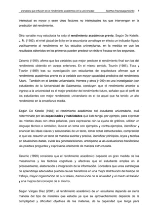 Variables que influyen en el rendimiento académico en la universidad   Martha Artunduaga Murillo   8



intelectual es mayor y sean otros factores no intelectuales los que intervengan en la
predicción del rendimiento.


Otra variable muy estudiada ha sido el rendimiento académico previo. Según De Ketelle,
J. M. (1983), el nivel global de éxito en la secundaria constituye en efecto un indicador ligado
positivamente al rendimiento en los estudios universitarios, en la medida en que los
resultados obtenidos en los primeros pueden predecir un éxito o fracaso en los segundos.


Celorrio (1999), afirma que las variables que mejor predicen el rendimiento final son las del
rendimiento obtenido en cursos anteriores. En el mismo sentido, Tourón (1985), Toca y
Tourón (1989) tras su investigación con estudiantes de arquitectura afirman que el
rendimiento académico previo es la variable con mayor capacidad predictiva del rendimiento
futuro. También en el ámbito universitario, Herrera y otros (1999) en una investigación con
estudiantes de la Universidad de Salamanca, concluyen que el rendimiento anterior al
ingreso a la universidad es el mejor predictor del rendimiento futuro, señalan que el perfil de
los estudiantes con mejor rendimiento universitario es el de aquel que ha tenido un alto
rendimiento en la enseñanza media.


Según De Ketelle (1983) el rendimiento académico del estudiante universitario, está
determinado por las capacidades y habilidades que éste tenga, por ejemplo, para expresar
las mismas ideas con otras palabras, para expresarse con la ayuda de gráficos, utilizar un
lenguaje técnico o simbólico, ilustrar un tema con ejemplos y contra-ejemplos, identificar y
enunciar las ideas claves y secundarias de un texto, tomar notas estructuradas, comprender
lo que lee, resumir un texto de manera sucinta y precisa, identificar principios, leyes y teorías
en situaciones dadas, evitar las generalizaciones, anticiparse a las evaluaciones haciéndose
las posibles preguntas y expresarse oralmente de manera estructurada.


Celorrio (1999) considera que el rendimiento académico depende en gran medida de los
mecanismos y las tácticas cognitivas y afectivas que el estudiante emplee en el
procesamiento, elaboración e integración de la información. Considera que unas estrategias
de aprendizaje adecuadas pueden causar beneficios en una mejor distribución del tiempo de
trabajo, mayor organización de sus tareas, disminución de la ansiedad y el miedo al fracaso
y una mejora del concepto de sí mismo.


Según Vargas Díez (2001), el rendimiento académico de un estudiante depende en cierta
manera del tipo de materias que estudia ya que su aprovechamiento depende de la
complejidad y dificultad objetivas de las materias, de la capacidad que tenga para
 