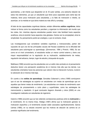Variables que influyen en el rendimiento académico en la universidad   Martha Artunduaga Murillo   9



aprenderlas, y del interés que despierten en él. El autor señala, una estrecha relación de
estos tres elementos, ya que un estudiante que tiene poca capacidad para cierto tipo de
materias, tiene poca motivación para estudiarlas, y la falta de motivación e interés, se
acentúan, en la medida en que dicha materia es más difícil y compleja.


Al lado de las capacidades cognitivas básicas, existen diferentes estilos cognitivos, éstos
indican la forma como los estudiantes perciben y organizan la información del mundo que
les rodea. Así, mientras algunos estudiantes pueden tener más facilidad hacia aspectos
analíticos, otros la tendrán hacia aspectos más globales. Ciertos ven la complejidad, otros la
simplicidad. Su pensamiento podrá ser analógico, o por el contrario, lineal.


Las investigaciones que consideran variables cognitivas y motivacionales, parten del
supuesto de que una de las principales causas del fracaso académico es la dificultad del
estudiante para autorregular su aprendizaje. (Zimmerman, 1994 y Pintrich, 1995). Es así
como en el nivel universitario, el estudiante recibe un menor control externo y tiene una
mayor responsabilidad en la regulación de su motivación, establecimiento de metas,
regulación del esfuerzo, tiempo, lugar de estudio y búsqueda de ayuda.


Matthews (1996) encontró que los estudiantes con un estilo más centrado en el pensamiento
deductivo tienen una percepción académica de sí mismos más alta que los demás. Los
estudiantes orientados hacia las personas que valoran más la interacción humana, tuvieron
la valoración de sí mismos más baja.


En cuanto a los estilos de aprendizaje, González Cabanach y otros (1999) concluyeron
que el uso de estrategias es superior en estudiantes con metas de aprendizaje que en
aquellos que tienen metas de rendimiento. Los estudiantes con metas de rendimiento usan
estrategias de procesamiento a corto plazo y superficiales, como las estrategias de
memorización y repetición. A igual conclusión llegaron Alvarado y otros (2000) en una
investigación realizada con estudiantes de ingeniería.


Celorrio (1999) encontró que se han obtenido correlaciones positivas entre la motivación y
el rendimiento. En la misma línea, Hidalgo (1987) afirma que la motivación general, la
motivación específica y el rendimiento escolar están asociados significativamente. García
Llamas (1985), en su estudio encontró que los motivos de elección de carrera es un
predictor significativo del rendimiento.
 
